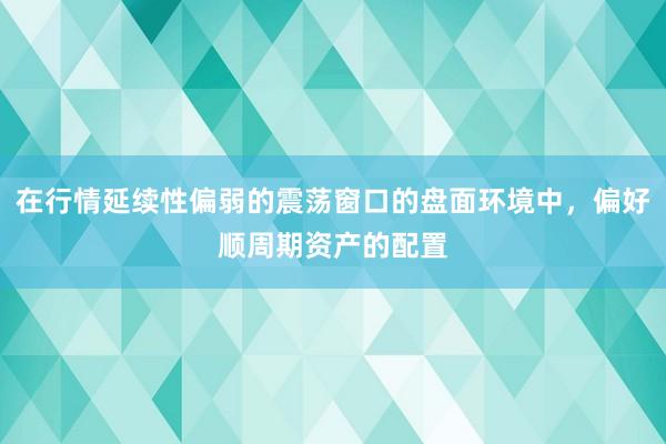 在行情延续性偏弱的震荡窗口的盘面环境中，偏好顺周期资产的配置