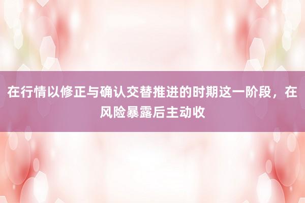 在行情以修正与确认交替推进的时期这一阶段，在风险暴露后主动收