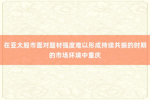 在亚太股市面对题材强度难以形成持续共振的时期的市场环境中重庆