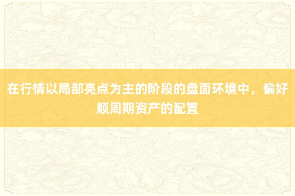 在行情以局部亮点为主的阶段的盘面环境中，偏好顺周期资产的配置