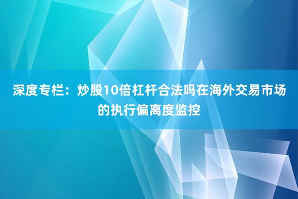 深度专栏：炒股10倍杠杆合法吗在海外交易市场的执行偏离度监控