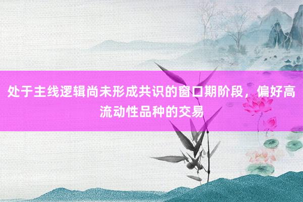 处于主线逻辑尚未形成共识的窗口期阶段，偏好高流动性品种的交易
