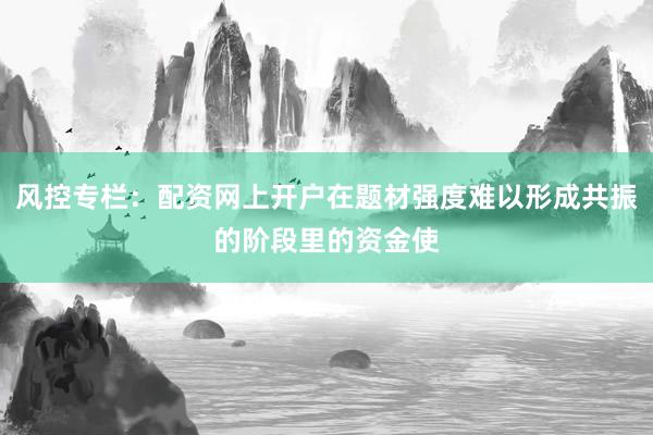 风控专栏：配资网上开户在题材强度难以形成共振的阶段里的资金使