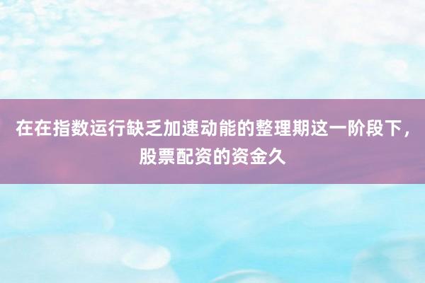 在在指数运行缺乏加速动能的整理期这一阶段下，股票配资的资金久
