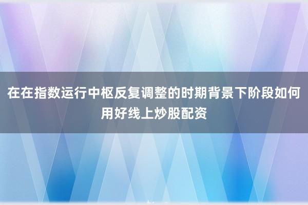 在在指数运行中枢反复调整的时期背景下阶段如何用好线上炒股配资