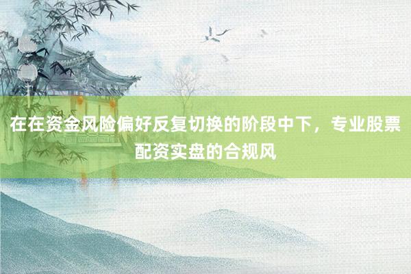 在在资金风险偏好反复切换的阶段中下，专业股票配资实盘的合规风