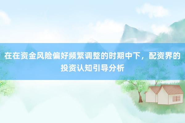 在在资金风险偏好频繁调整的时期中下，配资界的投资认知引导分析