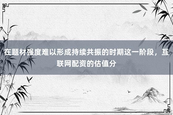 在题材强度难以形成持续共振的时期这一阶段，互联网配资的估值分