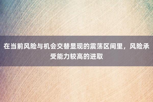 在当前风险与机会交替显现的震荡区间里，风险承受能力较高的进取