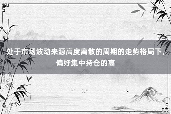 处于市场波动来源高度离散的周期的走势格局下，偏好集中持仓的高