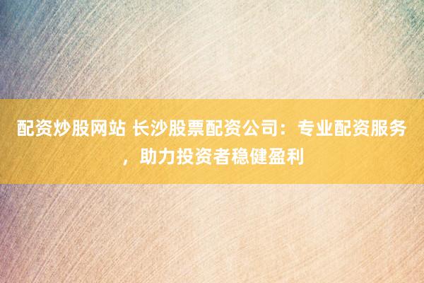 配资炒股网站 长沙股票配资公司：专业配资服务，助力投资者稳健盈利