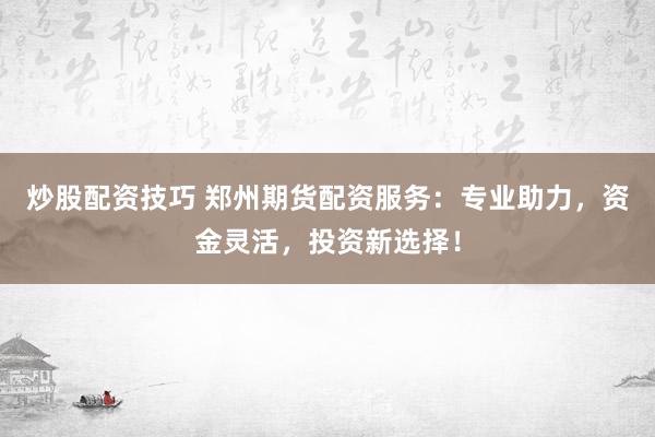 炒股配资技巧 郑州期货配资服务：专业助力，资金灵活，投资新选择！