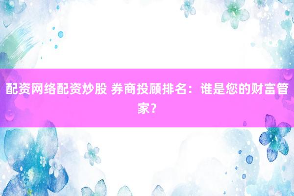 配资网络配资炒股 券商投顾排名：谁是您的财富管家？
