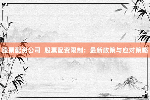 股票配资公司  股票配资限制：最新政策与应对策略
