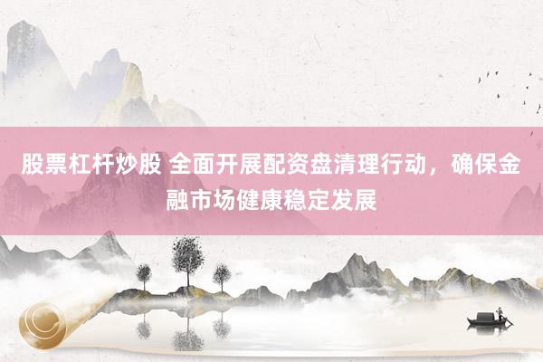 股票杠杆炒股 全面开展配资盘清理行动，确保金融市场健康稳定发展