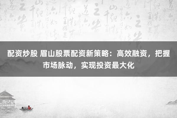 配资炒股 眉山股票配资新策略：高效融资，把握市场脉动，实现投资最大化
